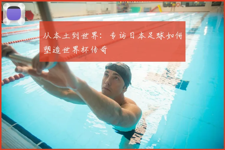 从本土到世界:专访日本足球如何塑造世界杯传奇