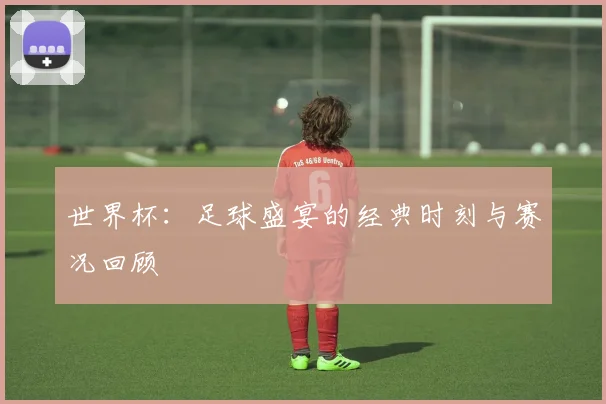 世界杯:足球盛宴的经典时刻与赛况回顾
