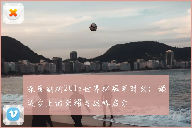 深度剖析2018世界杯冠军时刻:颁奖台上的荣耀与战略启示