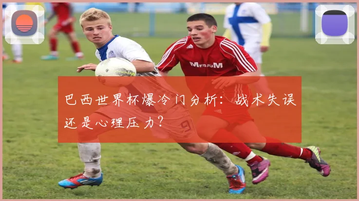 巴西世界杯爆冷门分析:战术失误还是心理压力?