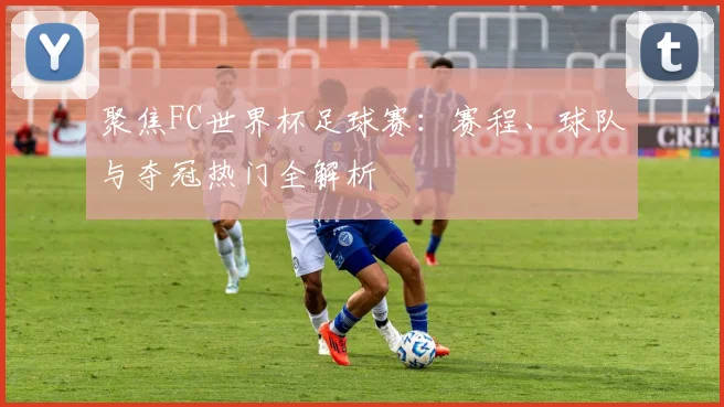 聚焦FC世界杯足球赛：赛程、球队与夺冠热门全解析