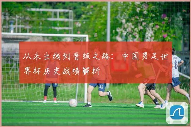 从未出线到晋级之路:中国男足世界杯历史战绩解析