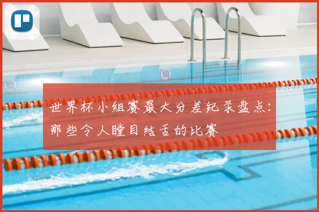 世界杯小组赛最大分差纪录盘点:那些令人瞠目结舌的比赛