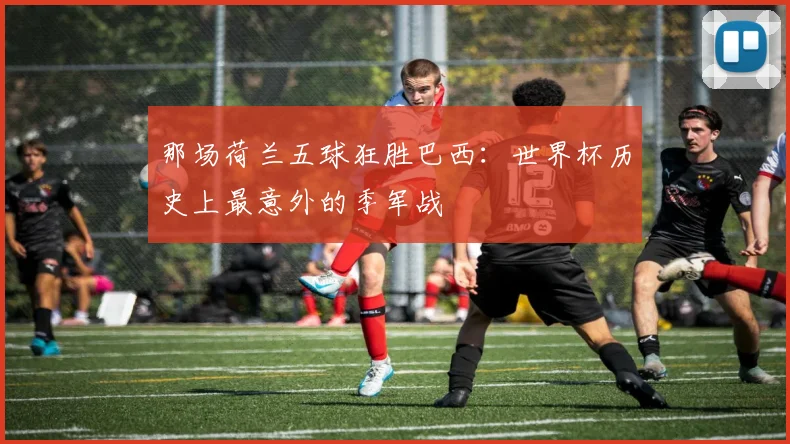 那场荷兰五球狂胜巴西：世界杯历史上最意外的季军战
