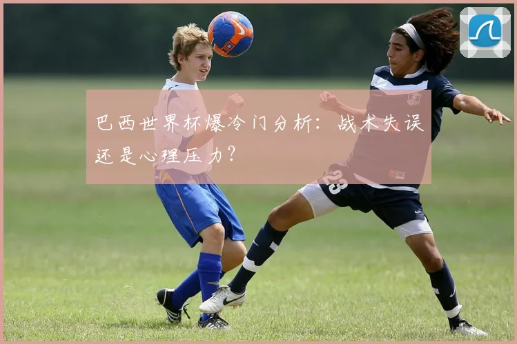 巴西世界杯爆冷门分析：战术失误还是心理压力？