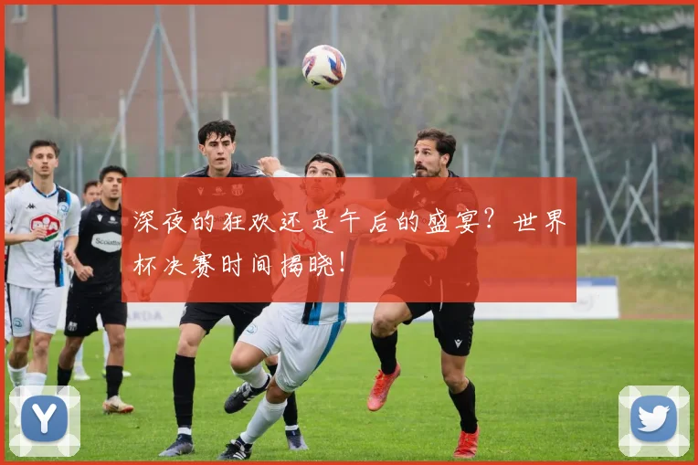 深夜的狂欢还是午后的盛宴?世界杯决赛时间揭晓!