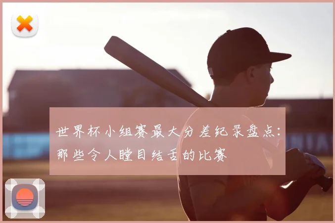 世界杯小组赛最大分差纪录盘点：那些令人瞠目结舌的比赛