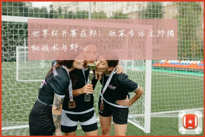 世界杯开赛在即:独家专访主帅揭秘战术与野心
