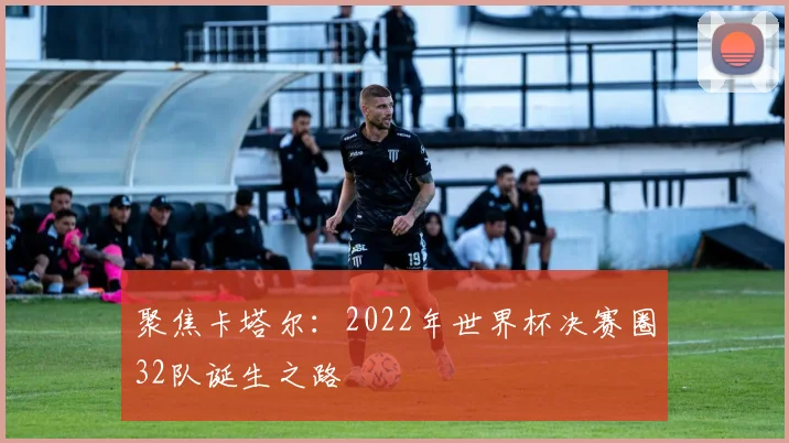 聚焦卡塔尔:2022年世界杯决赛圈32队诞生之路
