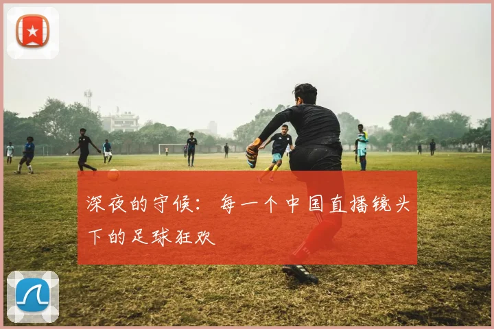 深夜的守候:每一个中国直播镜头下的足球狂欢