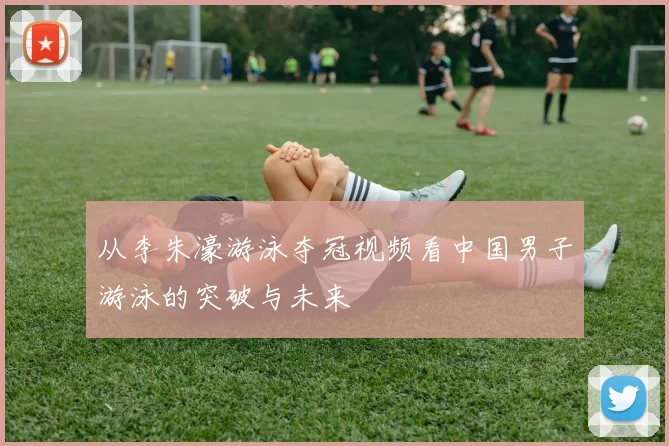 从李朱濠游泳夺冠视频看中国男子游泳的突破与未来