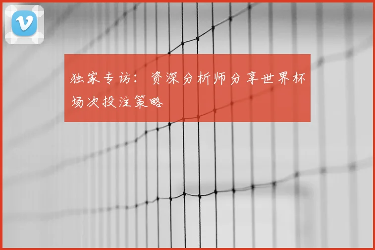 独家专访:资深分析师分享世界杯场次投注策略