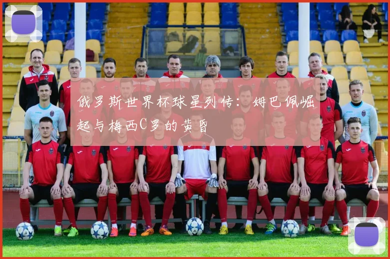 俄罗斯世界杯球星列传:姆巴佩崛起与梅西C罗的黄昏