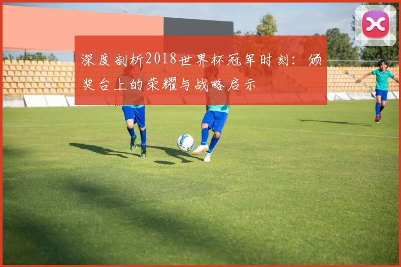 深度剖析2018世界杯冠军时刻：颁奖台上的荣耀与战略启示