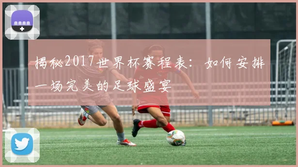 揭秘2017世界杯赛程表：如何安排一场完美的足球盛宴