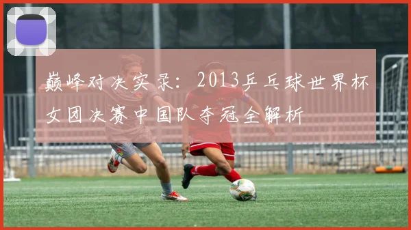 巅峰对决实录：2013乒乓球世界杯女团决赛中国队夺冠全解析