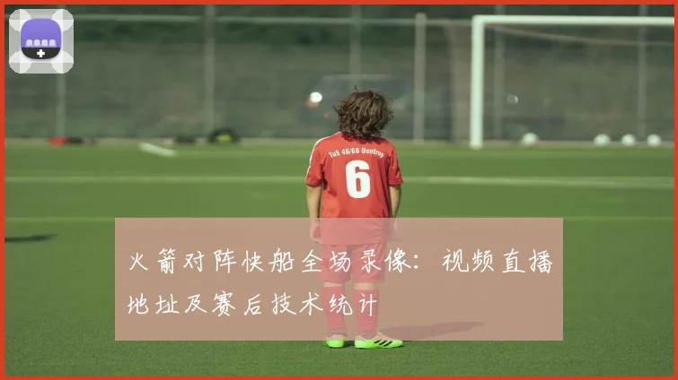 火箭对阵快船全场录像：视频直播地址及赛后技术统计