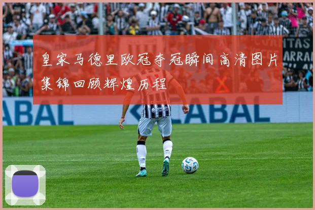 皇家马德里欧冠夺冠瞬间高清图片集锦回顾辉煌历程