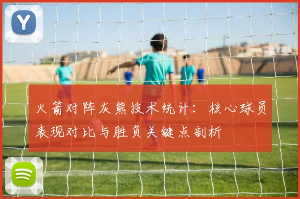 火箭对阵灰熊技术统计：核心球员表现对比与胜负关键点剖析