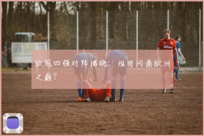 欧冠四强对阵揭晓：谁将问鼎欧洲之巅？