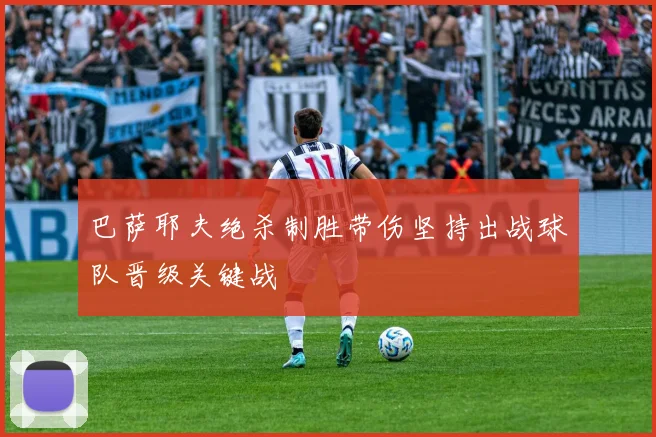 巴萨耶夫绝杀制胜带伤坚持出战球队晋级关键战