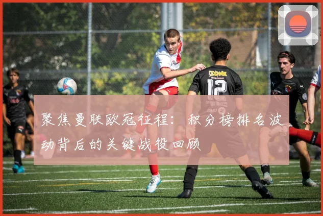 聚焦曼联欧冠征程：积分榜排名波动背后的关键战役回顾